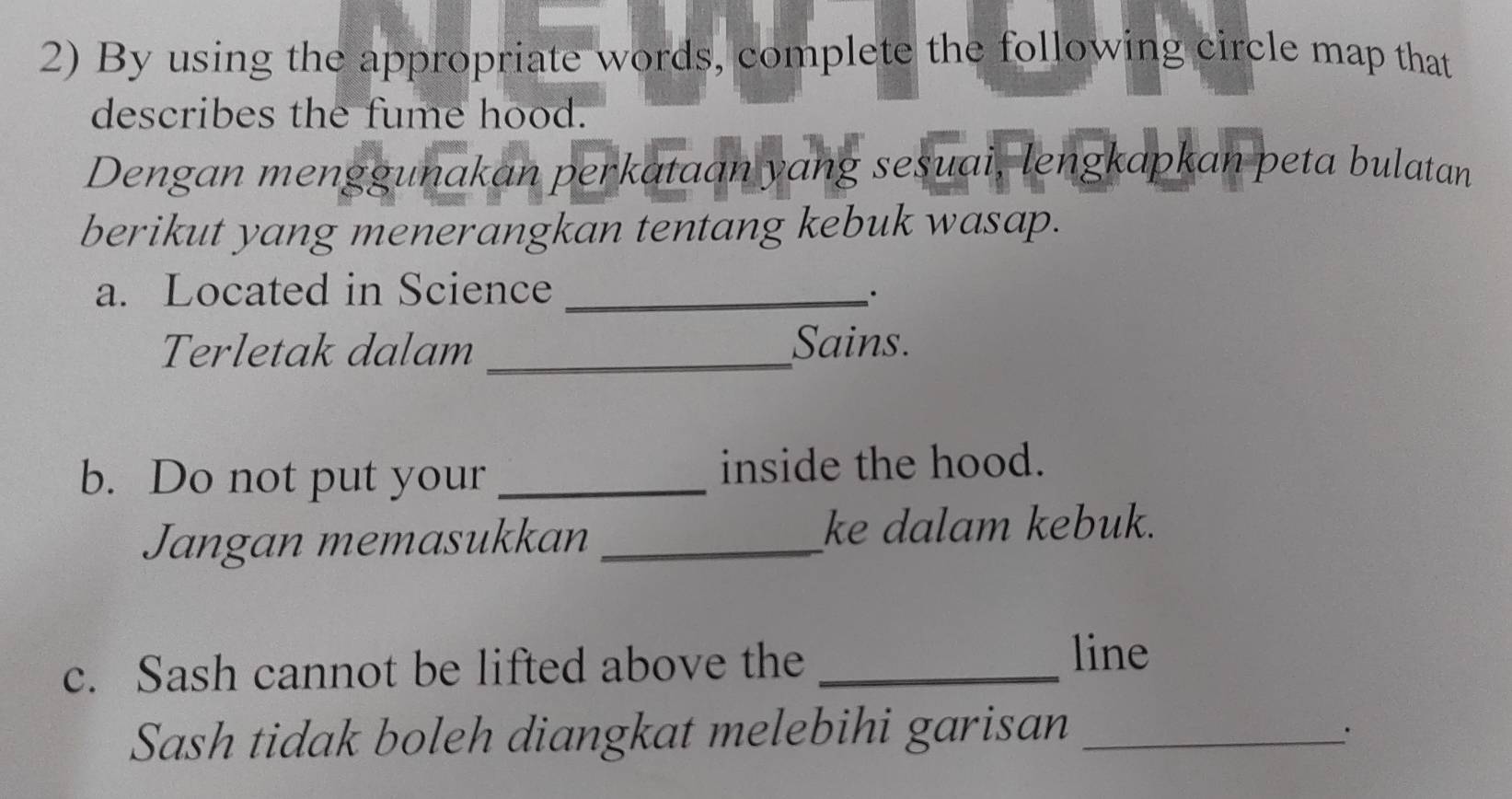 By using the appropriate words, complete the following circle map that 
describes the fume hood. 
Dengan menggunakan perkataan yang sesuai, lengkapkan peta bulatan 
berikut yang menerangkan tentang kebuk wasap. 
a. Located in Science_ 
Terletak dalam _Sains. 
b. Do not put your _inside the hood. 
Jangan memasukkan _ke dalam kebuk. 
c. Sash cannot be lifted above the _line 
Sash tidak boleh diangkat melebihi garisan_ 
.