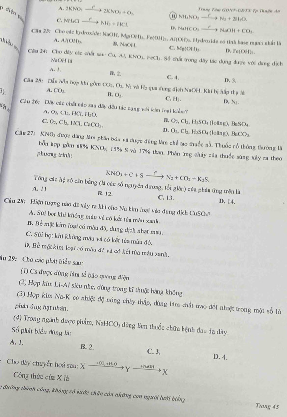 A. 2KNO_3_ r^2 2KNO_2+O_2 NH_4NO_2xrightarrow rN_2+2H_2O. Trung Tâm GDNN-GDTN Tp Thuận An
điện ph NHaCl —! NH_3+HCl. D. NaHCO_3xrightarrow I^+NaOH+CO_2.
C.
Câu 23: Cho các hydroxide: NaOH, Mg(OH)_2,Fe(OH)_3,Al(OH)_3. Hydroxide có tính base mạnh nhất là
nhiều
A. Al(OH)_3. B, NaOH. C. Mg(OH)_2. D. Fe(OH)_3.
Câu 24: Cho dãy các chất sau: Cụ. A KNO_3,FeCl_3 S. Số chất trong dãy tác dụng được với dung dịch
NaOH là
A. 1. B. 2. C. 4. D. 3.
Câu 25: Dẫn hỗn hợp khí gồm
3). A. CO_2. CO_2,O_2,N_2 và H₂ qua dung dịch NaOH. Khí bị hấp thụ là
B. O_2. C. H_2. D. N_2.
Liệt
Câu 26: Dãy các chất nào sau đây đều tác dụng với kim loại kiểm?
A. O_2,Cl_2,HCl,H_2O. B. O_2,Cl_2,H_2SO (loãng), BaSO_4.
C. O_2,Cl_2,HCl,CaCO_3.
D. O_2,Cl_2,H_2SO (loāng), BaCO_3.
Câu 27: K NO_1 la được dùng làm phân bón và được dùng làm chế tạo thuốc nổ. Thuốc nổ thông thường là
hỗn hợp gồm 68% KNO₃; 15% S và 17% than. Phản ứng cháy của thuốc súng xây ra theo
phương trình:
KNO_3+C+Sxrightarrow I^nN_2+CO_2+K_2S.
Tổng các hệ sô cân bằng (là các số nguyên dương, tối giản) của phản ứng trên là
A. 11 B. 12. C. 13. D. 14.
Câu 28: Hiện tượng nào đã xảy ra khi cho Na kim loại vào dung dịch CuSO_4
A. Sủi bọt khí không màu và có kết tủa màu xanh.
B. Bề mặt kim loại có màu đỏ, dung dịch nhạt màu.
C. Sủi bọt khí không màu và có kết tủa màu đỏ.
D. Bề mặt kim loại có màu đỏ và có kết tủa màu xanh.
âu 29: Cho các phát biểu sau:
(1) Cs được dùng làm tế bào quang điện.
(2) Hợp kim Li-Al siêu nhẹ, dùng trong kĩ thuật hàng không.
(3) Hợp kim Na-K có nhiệt độ nóng chảy thấp, dùng làm chất trao đổi nhiệt trong một số lò
phản ứng hạt nhân.
(4) Trong ngành dược phẩm, Nal HCO_3 l dùng làm thuốc chữa bệnh đau dạ dày.
Số phát biểu đúng là:
A. 1. B. 2. C. 3. D. 4.
Cho dãy chuyển hoá sau: X +CO_2+H_2O Y _ +NaOH X
Công thức của X là
:c đường thành công, không có bước chân của những con người lười biếng Trang 45