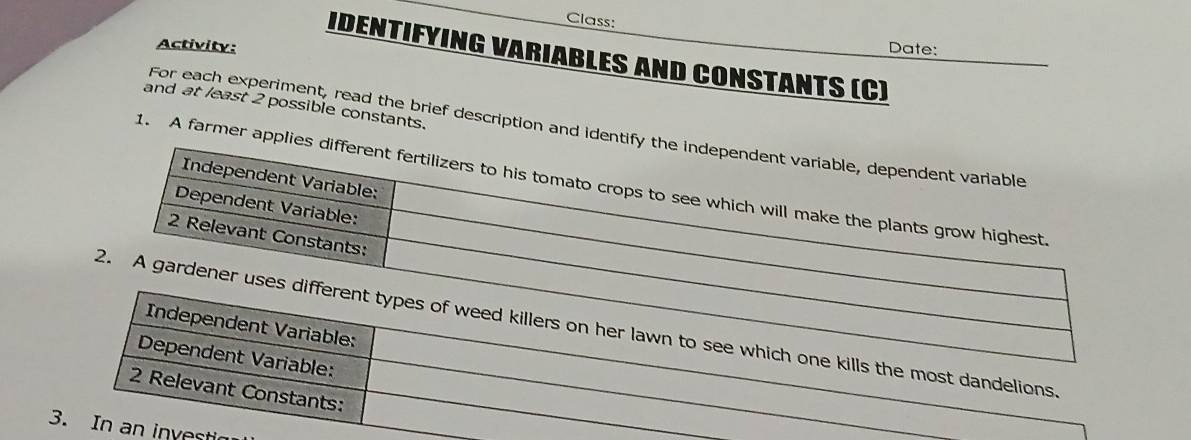 Class: 
Activity: Date: 
IDENTIFYING VARIABLES AND CONSTANTS (C) 
and at least 2 possible constants. 
For each experiment, read the brief description and id 
1. A farmer a 
estic