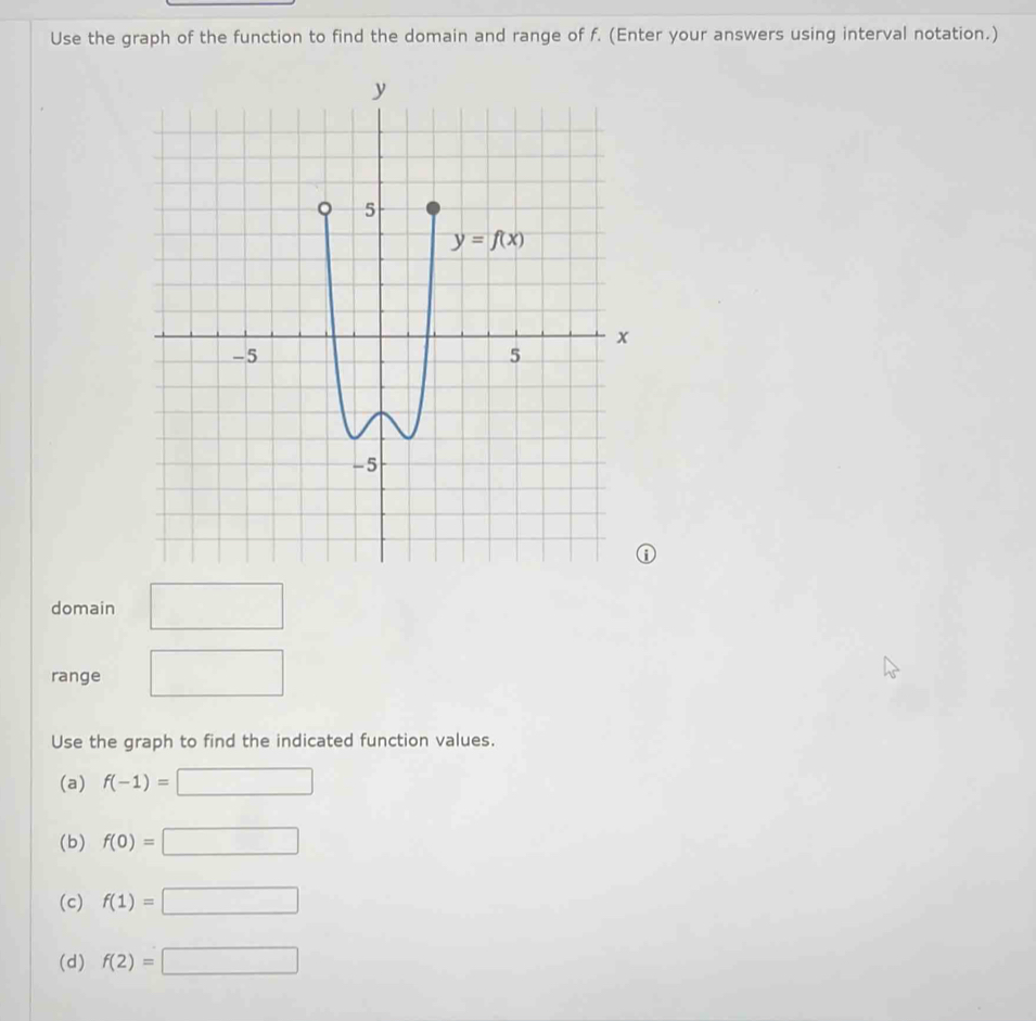 Use the graph of the function to find the domain and range of f. (Enter your answers using interval notation.)
domain (-3,4)
(-3,4)
range
Use the graph to find the indicated function values.
(a) f(-1)=□
(b) f(0)=□
(c) f(1)=□
(d) f(2)=□