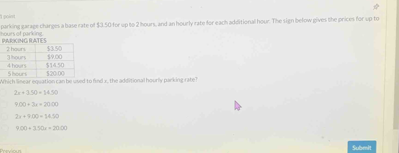 parking garage charges a base rate of $3.50 for up to 2 hours, and an hourly rate for each additional hour. The sign below gives the prices for up to
hours of parking.
Which linear equation can be used to find x, the additional hourly parking rate?
2x+3.50=14.50
9.00+3x=20.00
2x+9.00=14.50
9.00+3.50x=20.00
Previous Submit