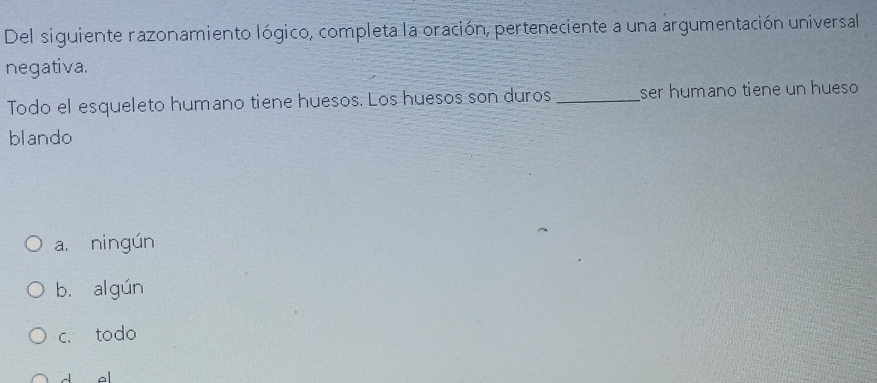 Del siguiente razonamiento lógico, completa la oración, perteneciente a una argumentación universal
negativa.
Todo el esqueleto humano tiene huesos. Los huesos son duros _ser humano tiene un hueso
blando
a. ningún
b. a gún
c. todo
d al