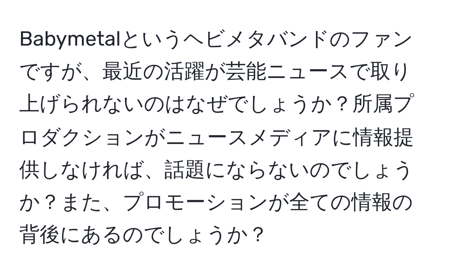 Babymetalというヘビメタバンドのファンですが、最近の活躍が芸能ニュースで取り上げられないのはなぜでしょうか？所属プロダクションがニュースメディアに情報提供しなければ、話題にならないのでしょうか？また、プロモーションが全ての情報の背後にあるのでしょうか？