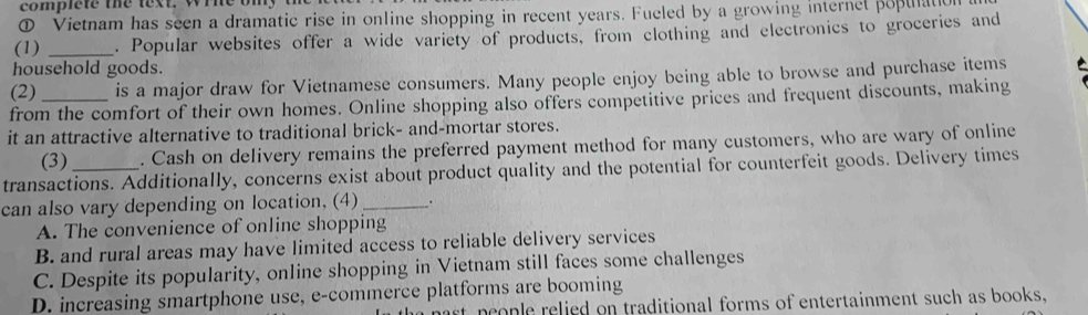 complete the lext. wine omy t
① Vietnam has seen a dramatic rise in online shopping in recent years. Fueled by a growing internet popuation
(1) _. Popular websites offer a wide variety of products, from clothing and electronics to groceries and
household goods.
(2) _is a major draw for Vietnamese consumers. Many people enjoy being able to browse and purchase items 
from the comfort of their own homes. Online shopping also offers competitive prices and frequent discounts, making
it an attractive alternative to traditional brick- and-mortar stores.
(3) . Cash on delivery remains the preferred payment method for many customers, who are wary of online
transactions. Additionally, concerns exist about product quality and the potential for counterfeit goods. Delivery times
can also vary depending on location, (4) _.
A. The convenience of online shopping
B. and rural areas may have limited access to reliable delivery services
C. Despite its popularity, online shopping in Vietnam still faces some challenges
D. increasing smartphone use, e-commerce platforms are booming
mast neople relied on traditional forms of entertainment such as books,