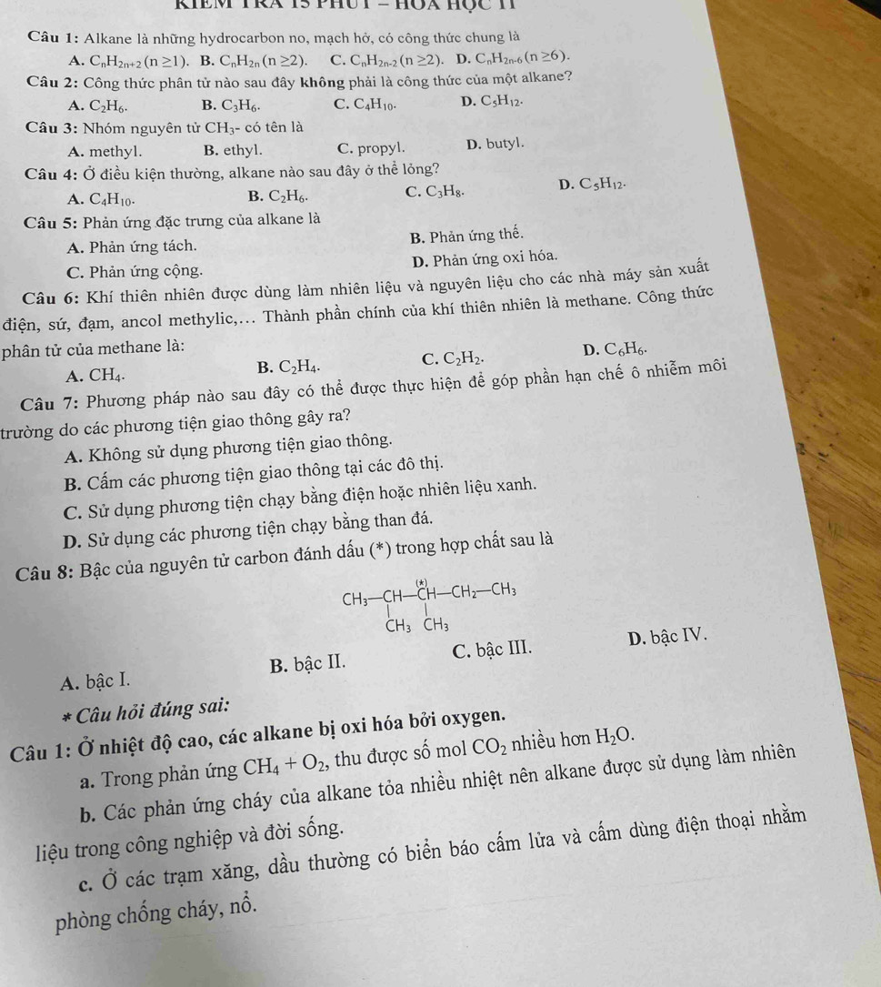 KIEM TRA T5 PHU T - HOA HộC H
Câu 1: Alkane là những hydrocarbon no, mạch hở, có công thức chung là
A. C_nH_2n+2(n≥ 1). B. C_nH_2n(n≥ 2) C. C_nH_2n-2(n≥ 2). D. C_nH_2n-6(n≥ 6).
Câu 2: Công thức phân tử nào sau đây không phải là công thức của một alkane?
A. C_2H_6. B. C_3H_6. C. C_4H_10. D. C_5H_12.
Câu 3: Nhóm nguyên tử CH_3-cdot 0 tên là
A. methyl. B. ethyl. C. propyl. D. butyl.
Câu 4: Ở điều kiện thường, alkane nào sau đây ở thể lỏng?
A. C_4H_10. B. C_2H_6.
C. C_3H_8. D. C_5H_12.
Câu 5: Phản ứng đặc trưng của alkane là
A. Phản ứng tách. B. Phản ứng thế.
C. Phản ứng cộng. D. Phản ứng oxi hóa.
Câu 6: Khí thiên nhiên được dùng làm nhiên liệu và nguyên liệu cho các nhà máy sản xuất
điện, sứ, đạm, ancol methylic,... Thành phần chính của khí thiên nhiên là methane. Công thức
phân tử của methane là:
D. C_6H_6.
A. CH₄.
B. C_2H_4.
C. C_2H_2.
Câu 7: Phương pháp nào sau đây có thể được thực hiện để góp phần hạn chế ô nhiễm môi
trường do các phương tiện giao thông gây ra?
A. Không sử dụng phương tiện giao thông.
B. Cấm các phương tiện giao thông tại các đô thị.
C. Sử dụng phương tiện chạy bằng điện hoặc nhiên liệu xanh.
D. Sử dụng các phương tiện chạy bằng than đá.
Câu 8: Bậc của nguyên tử carbon đánh dấu (*) trong hợp chất sau là
CH_3-CH-CH-CH_2-CH_3
A. bậc I. B. bậc II. C. bậc III. D. bậc IV.
* Câu hỏi đúng sai:
Câu 1: 0 Ở nhiệt độ cao, các alkane bị oxi hóa bởi oxygen.
a. Trong phản ứng CH_4+O_2 , thu được số mol CO_2 nhiều hơn H_2O.
b. Các phản ứng cháy của alkane tỏa nhiều nhiệt nên alkane được sử dụng làm nhiên
liệu trong công nghiệp và đời sống.
c. Ở các trạm xăng, dầu thường có biển báo cấm lửa và cấm dùng điện thoại nhằm
phòng chống cháy, nổ.