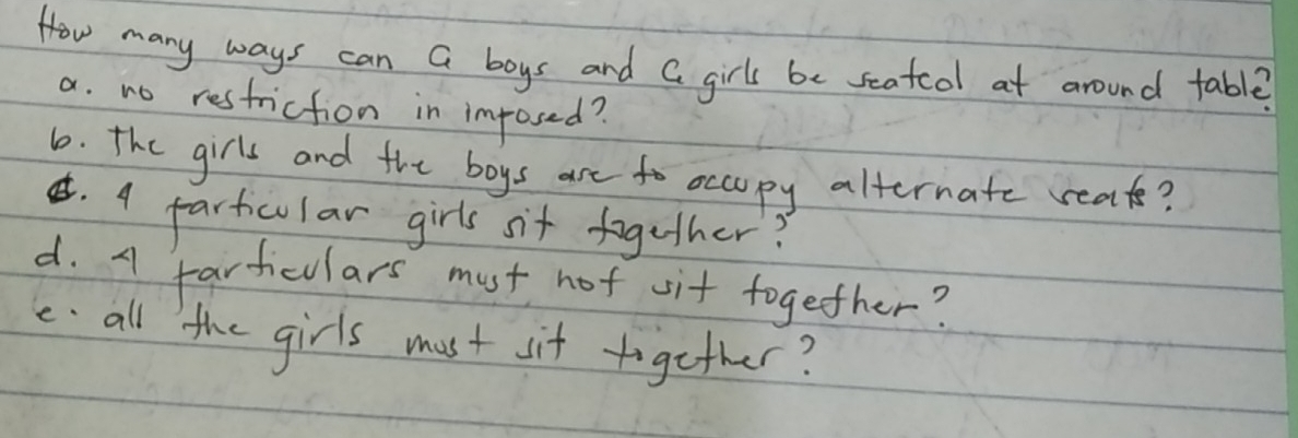 How many ways can a boys and a girls be seatcdl at around table?
a. no restriction in imposed?
6. the girls and the boys are to occopy alternate reats?
¢. 4 partcular girls sit together?
d. A fartculars must not vit together?
e all the girls must sit together?