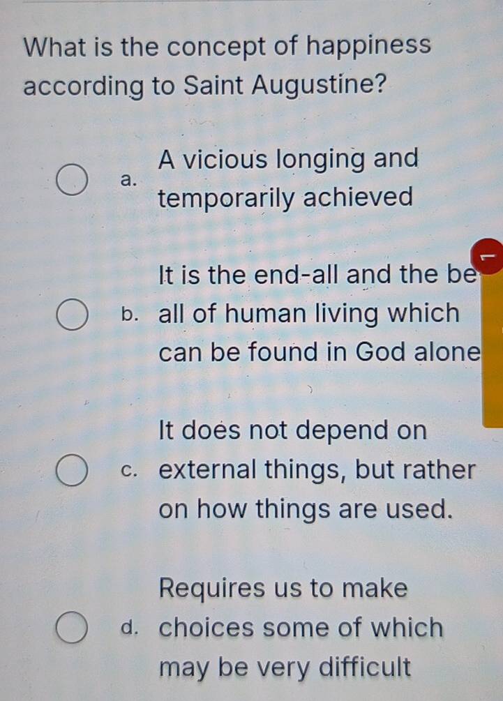 What is the concept of happiness
according to Saint Augustine?
A vicious longing and
a.
temporarily achieved
It is the end-all and the be
b. all of human living which
can be found in God alone
It does not depend on
c. external things, but rather
on how things are used.
Requires us to make
d. choices some of which
may be very difficult