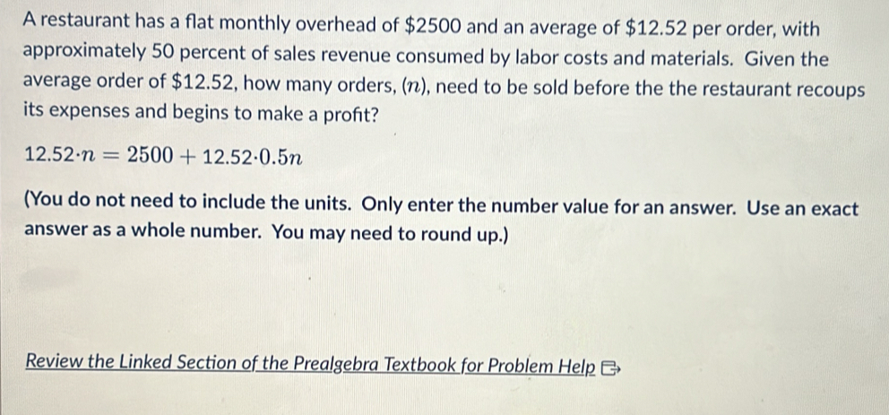 A restaurant has a flat monthly overhead of $2500 and an average of $12.52 per order, with 
approximately 50 percent of sales revenue consumed by labor costs and materials. Given the 
average order of $12.52, how many orders, (π), need to be sold before the the restaurant recoups 
its expenses and begins to make a proft?
12.52· n=2500+12.52· 0.5n
(You do not need to include the units. Only enter the number value for an answer. Use an exact 
answer as a whole number. You may need to round up.) 
Review the Linked Section of the Prealgebra Textbook for Problem Help