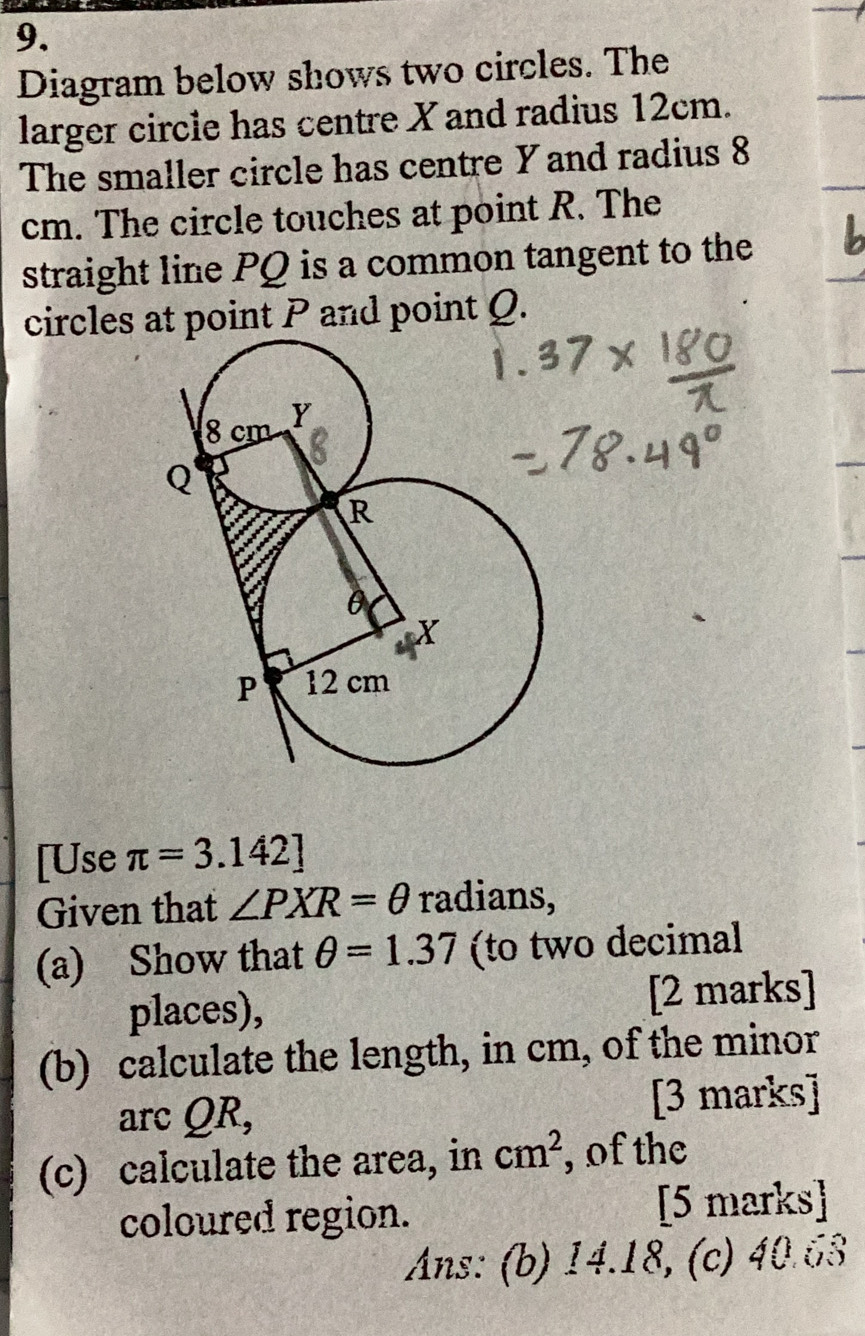 Diagram below shows two circles. The 
larger circle has centre X and radius 12cm. 
The smaller circle has centre Y and radius 8
cm. The circle touches at point R. The 
straight line PQ is a common tangent to the 
circles at point P and point Q. 
[Use π =3.142]
Given that ∠ PXR=θ radians, 
(a) Show that θ =1.37 (to two decimal 
places), [2 marks] 
(b) calculate the length, in cm, of the minor 
arc QR, 
[3 marks] 
(c) calculate the area, in cm^2 , of the 
coloured region. [5 marks] 
Ans: (b) 14.18, (c) 40.63