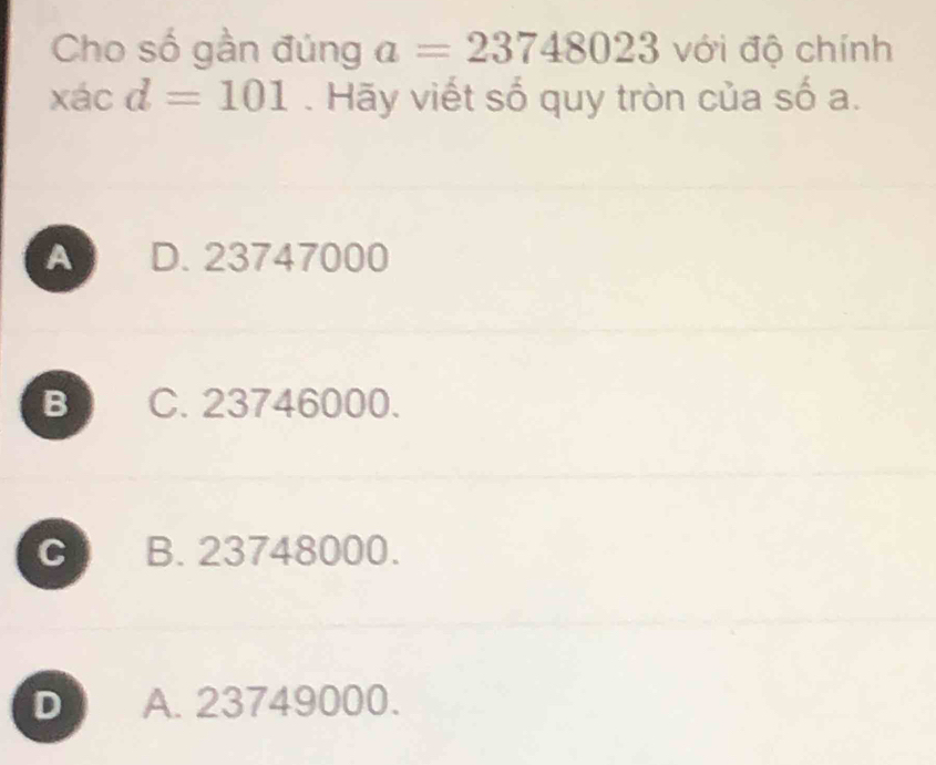 Cho số gần đúng a=23748023 với độ chính
xác d=101. Hãy viết số quy tròn của số a.
A D. 23747000
B C. 23746000.
C B. 23748000.
D A. 23749000.