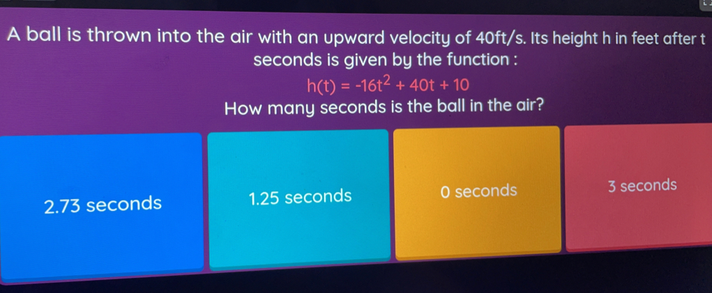 A ball is thrown into the air with an upward velocity of 40ft/s. Its height h in feet after t
seconds is given by the function :
h(t)=-16t^2+40t+10
How many seconds is the ball in the air?
2.73 seconds 1.25 seconds 0 seconds 3 seconds