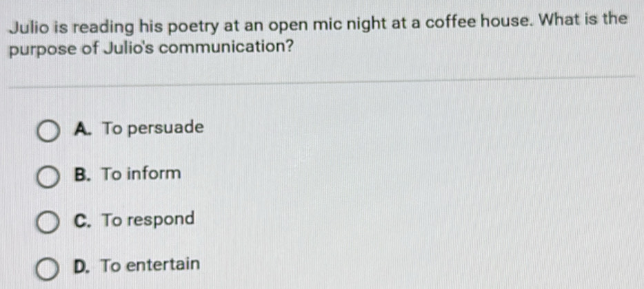 Julio is reading his poetry at an open mic night at a coffee house. What is the
purpose of Julio's communication?
A. To persuade
B. To inform
C. To respond
D. To entertain