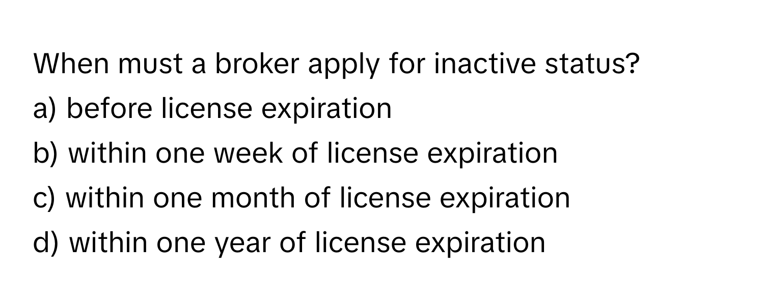 When must a broker apply for inactive status?

a) before license expiration
b) within one week of license expiration
c) within one month of license expiration
d) within one year of license expiration