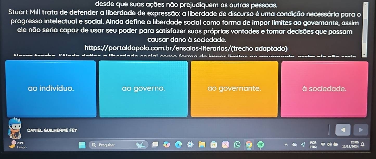 desde que suas ações não prejudiquem as outras pessoas. 
Stuart Mill trata de defender a liberdade de expressão: a liberdade de discurso é uma condição necessária para o 
progresso intelectual e social. Ainda define a liberdade social como forma de impor limítes ao governante, assim 
ele não seria capaz de usar seu poder para satisfazer suas próprias vontades e tomar decisões que possam 
causar dano à sociedade. 
https://portaldapolo.com.br/ensaios-literarios/(trecho adaptado) 
ao indivíduo. ao governo. ao governante. à sociedade. 
DANIEL GUILHERME FEY 
23°C Pesquisar