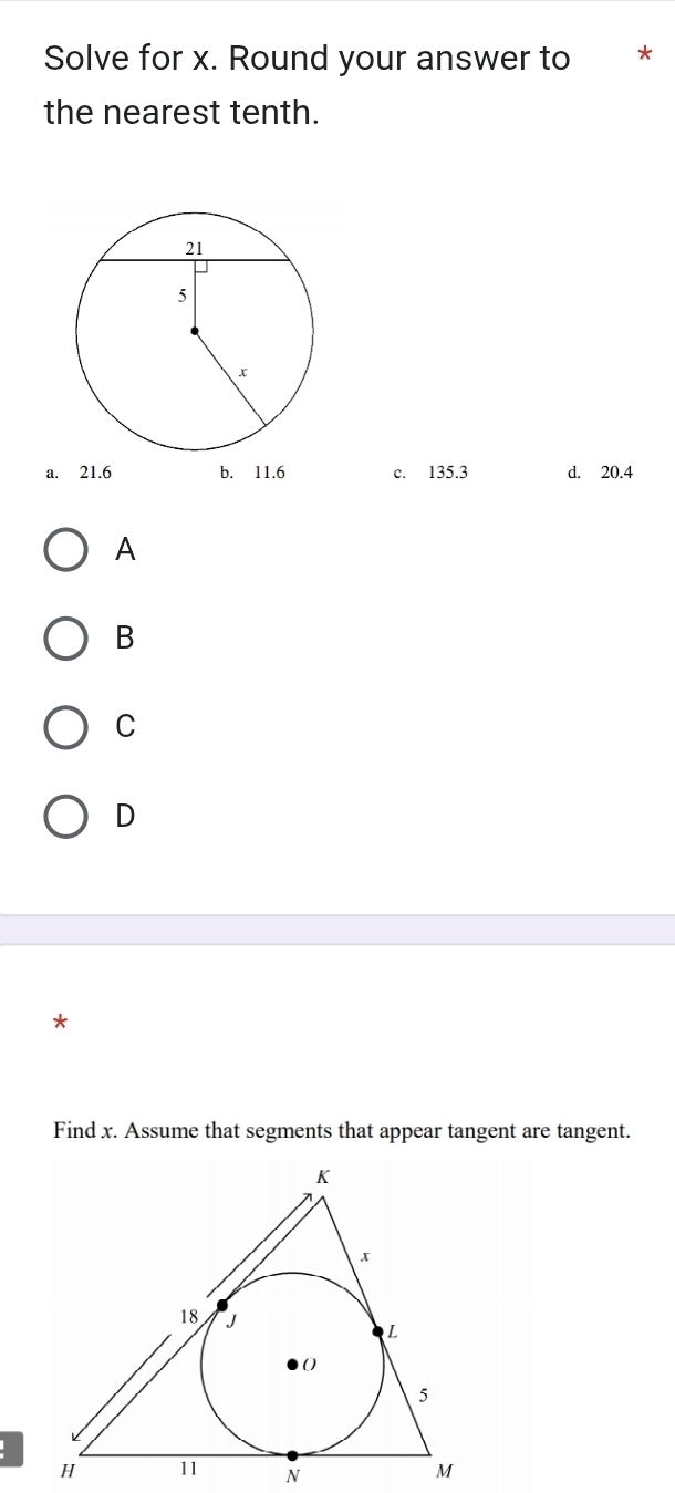 Solve for x. Round your answer to *
the nearest tenth.
a. 21.6 b. 11.6 c. 135.3 d. 20.4
A
B
C
D
*
Find x. Assume that segments that appear tangent are tangent.