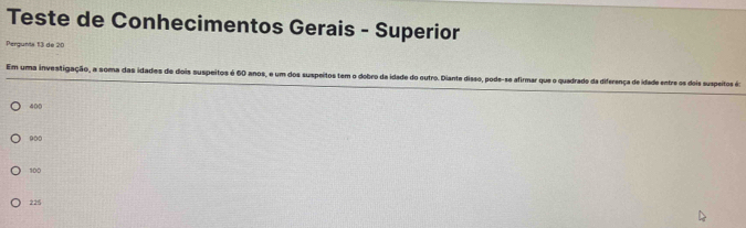 Teste de Conhecimentos Gerais - Superior
Pergunta 13 de 20
Em uma investigação, a soma das idades de dois suspeitos é 60 anos, e um dos suspeitos tem o dobro da idade do outro. Diante disso, pode-se afirmar que o quadrado da diferença de idade entre os dois suspeitos é:
400
900
100
225