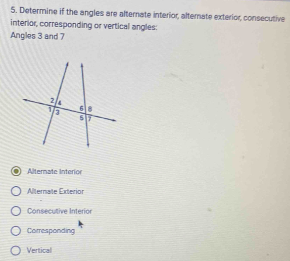 Determine if the angles are alternate interior, alternate exterior, consecutive
interior, corresponding or vertical angles:
Angles 3 and 7
Alternate Interior
Alternate Exterior
Consecutive Interior
Corresponding
Vertical