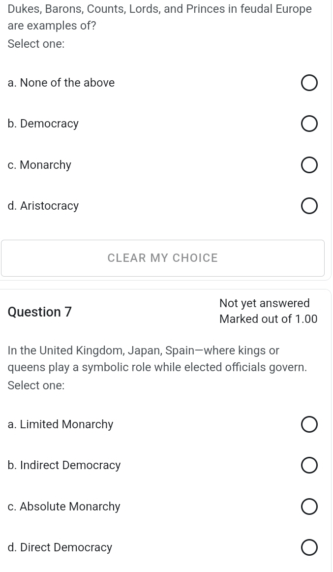 Dukes, Barons, Counts, Lords, and Princes in feudal Europe
are examples of?
Select one:
a. None of the above
b. Democracy
c. Monarchy
d. Aristocracy
CLEAR MY CHOICE
Not yet answered
Question 7
Marked out of 1.00
In the United Kingdom, Japan, Spain—where kings or
queens play a symbolic role while elected officials govern.
Select one:
a. Limited Monarchy
b. Indirect Democracy
c. Absolute Monarchy
d. Direct Democracy