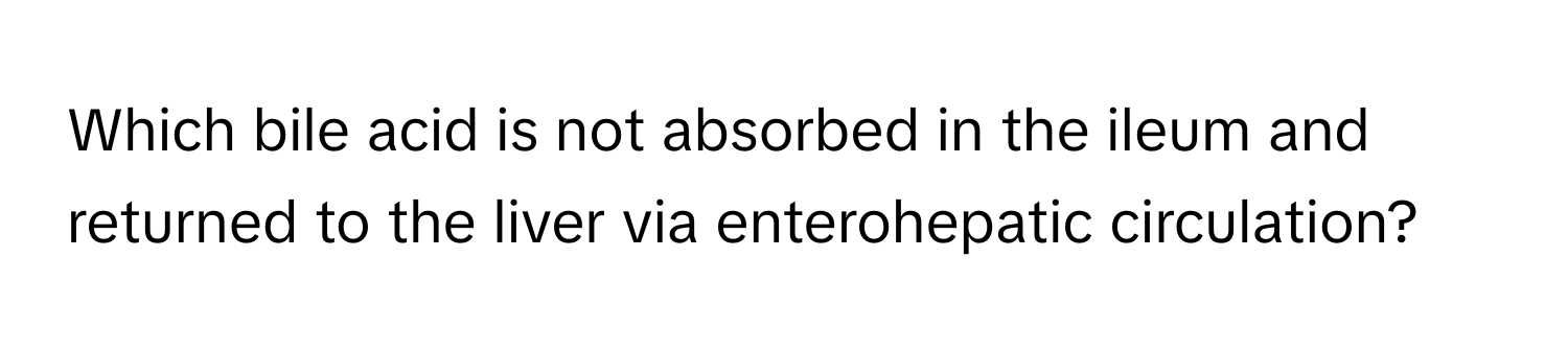 Which bile acid is not absorbed in the ileum and returned to the liver via enterohepatic circulation?