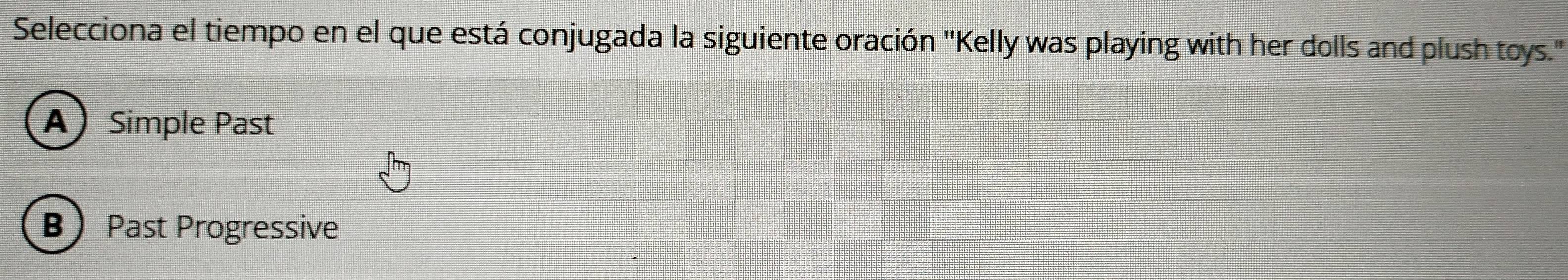 Selecciona el tiempo en el que está conjugada la siguiente oración "Kelly was playing with her dolls and plush toys."
A Simple Past
B Past Progressive