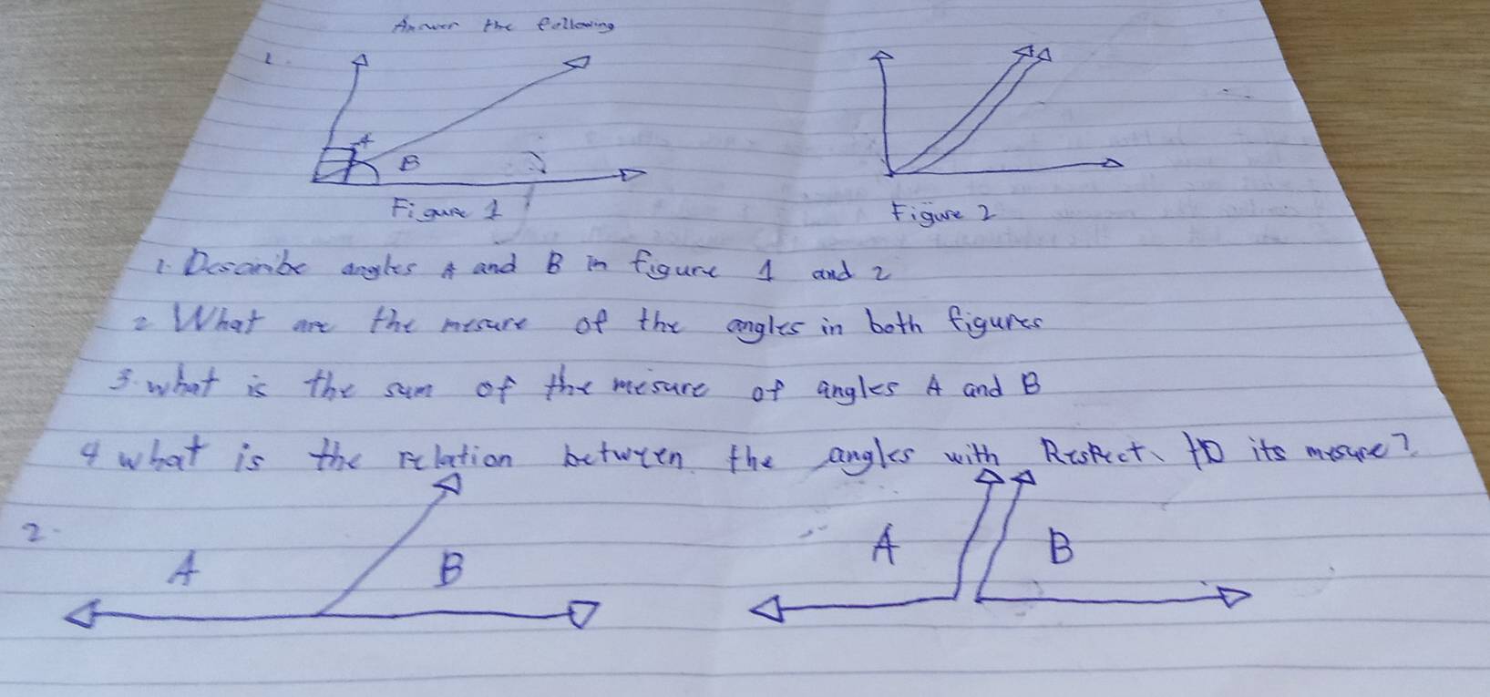 Anor the following 
L. 
AA 
B 
Figur 1 Figure 2 
1 Dosambe aogles A and B in figure 4 and 2 
2 What aot the mesure of the angles in both figures 
3 what is the sum of the mesure of angles A and B
4 what is the rilation between the angles with Riskct. to its mysuce? 
2. 
A 
B 
A 
B