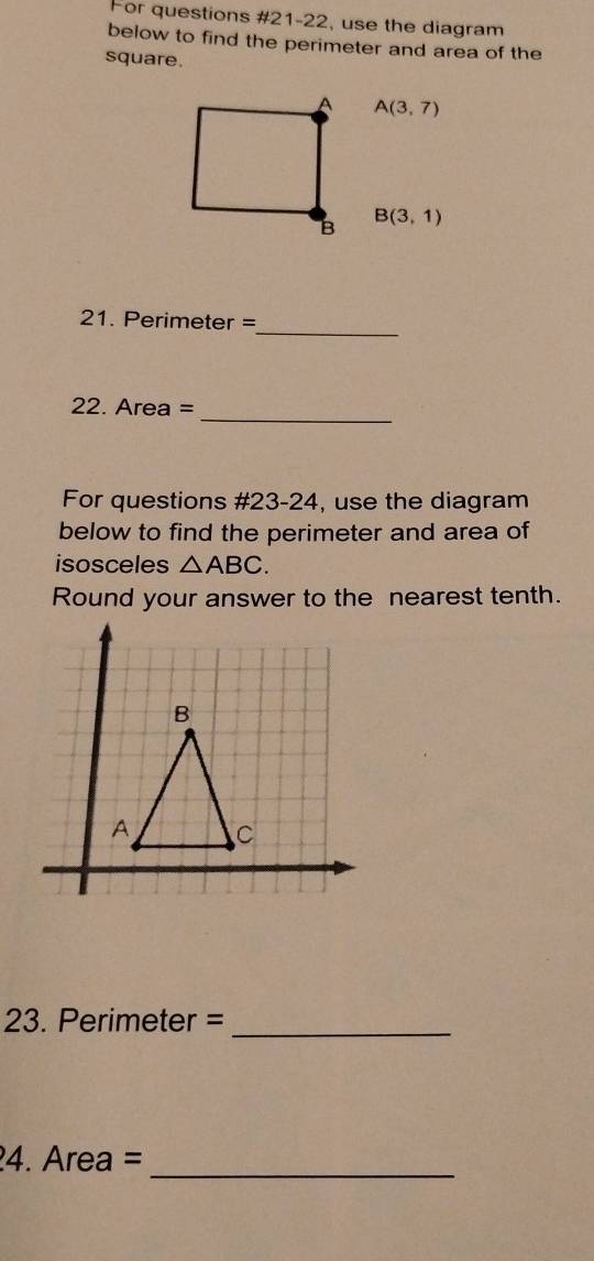 For questions #21-22, use the diagram 
below to find the perimeter and area of the 
square.
A(3,7)
B(3,1)
_ 
21. Perimeter =
_ 
22. Area =
For questions #23-24, use the diagram 
below to find the perimeter and area of 
isosceles △ ABC. 
Round your answer to the nearest tenth. 
23. Perimeter =_ 
4. Area =
_