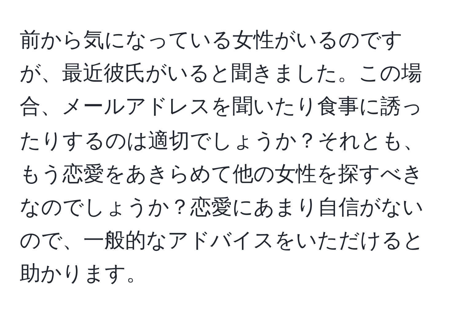 前から気になっている女性がいるのですが、最近彼氏がいると聞きました。この場合、メールアドレスを聞いたり食事に誘ったりするのは適切でしょうか？それとも、もう恋愛をあきらめて他の女性を探すべきなのでしょうか？恋愛にあまり自信がないので、一般的なアドバイスをいただけると助かります。