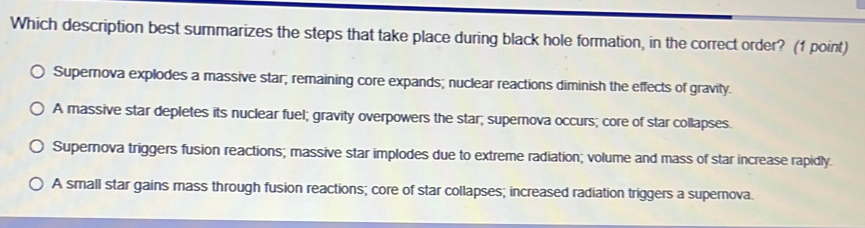 Which description best summarizes the steps that take place during black hole formation, in the correct order? (1 point)
Supernova explodes a massive star; remaining core expands; nuclear reactions diminish the effects of gravity.
A massive star depletes its nuclear fuel; gravity overpowers the star; supernova occurs; core of star collapses.
Supernova triggers fusion reactions; massive star implodes due to extreme radiation; volume and mass of star increase rapidly.
A small star gains mass through fusion reactions; core of star collapses; increased radiation triggers a supernova.