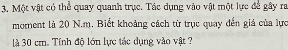 Một vật có thể quay quanh trục. Tác dụng vào vật một lực để gây ra 
moment là 20 N.m. Biết khoảng cách từ trục quay đến giá của lực 
là 30 cm. Tính độ lớn lực tác dụng vào vật ?