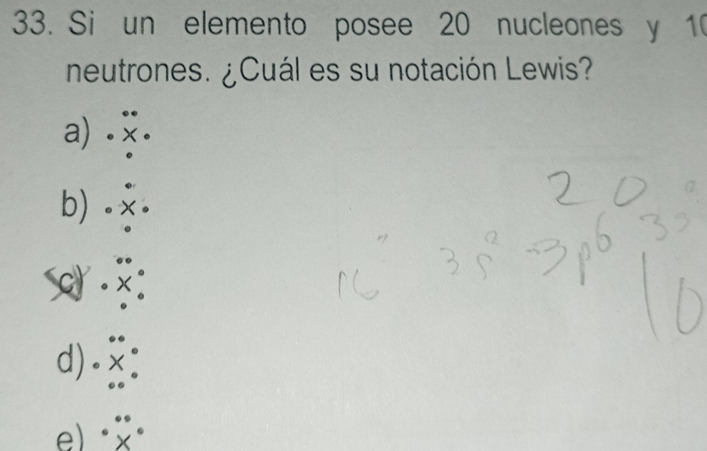 Si un elemento posee 20 nucleones y 10
neutrones. ¿Cuál es su notación Lewis?
a) . .
.
b)_. · x·
.beginarrayr^((circ)·  · X^circ) · endarray
d).beginarrayr^((circ) .X^circ) ^circ endarray 
e) · beginarrayr ·  * endarray ·°