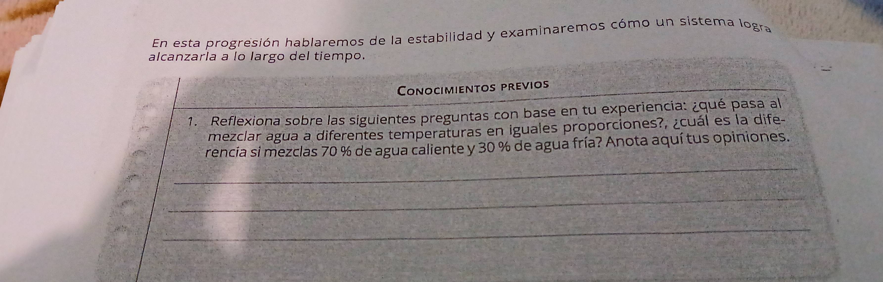 En esta progresión hablaremos de la estabilidad y examinaremos cómo un sistema logra 
alcanzarla a lo largo del tiempo. 
Conocimientos previos 
1. Reflexiona sobre las siguientes preguntas con base en tu experiencia: ¿qué pasa al 
mezclar agua a diferentes temperaturas en iguales proporciones?, ¿cuál es la dife- 
rencia si mezclas 70 % de agua caliente y 30 % de agua fría? Anota aquí tus opiniones. 
_ 
_ 
_