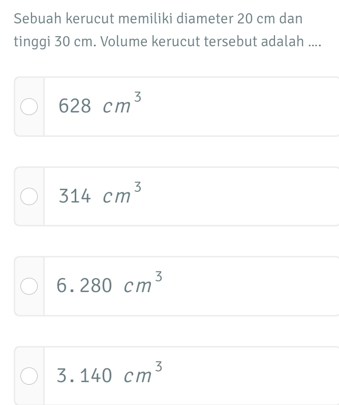 Sebuah kerucut memiliki diameter 20 cm dan
tinggi 30 cm. Volume kerucut tersebut adalah ....
628cm^3
314cm^3
6.280cm^3
3.140cm^3