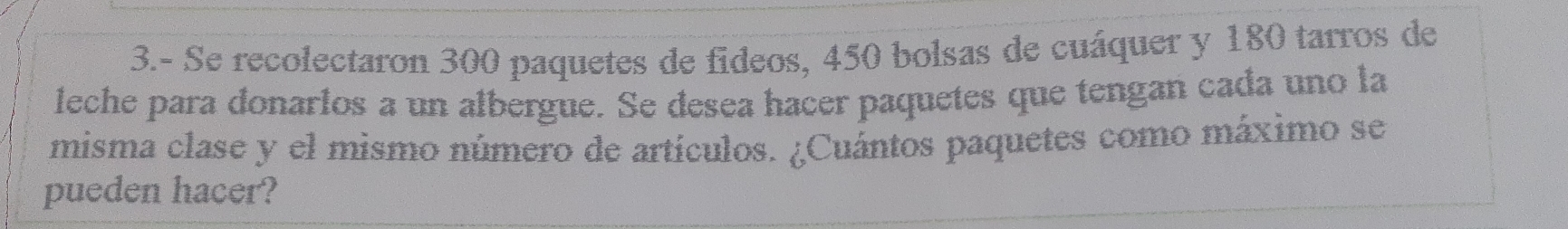 3.- Se recolectaron 300 paquetes de fideos, 450 bolsas de cuáquer y 180 tarros de 
leche para donarios a un albergue. Se desea hacer paquetes que tengan cada uno la 
misma clase y el mismo número de artículos. ¿Cuántos paquetes como máximo se 
pueden hacer?