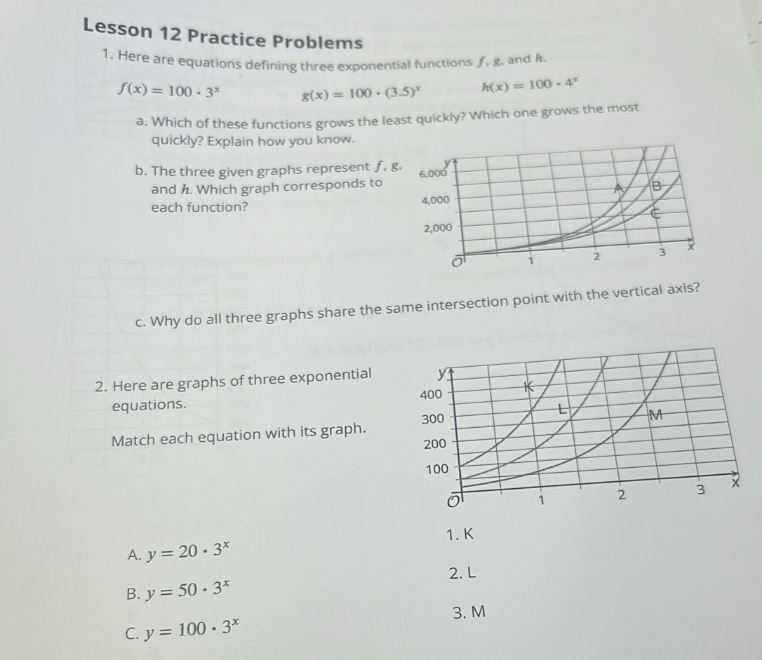 Lesson 12 Practice Problems
1. Here are equations defining three exponential functions . g. and A.
f(x)=100· 3^x
g(x)=100· (3.5)^x h(x)=100· 4^x
a. Which of these functions grows the least quickly? Which one grows the most
quickly? Explain how you know.
b. The three given graphs represent f, g
and h. Which graph corresponds to
each function? 
c. Why do all three graphs share the same intersection point with the vertical axis?
2. Here are graphs of three exponential
equations. 
Match each equation with its graph.
1. K
A. y=20· 3^x
2. L
B. y=50· 3^x
3. M
C. y=100· 3^x