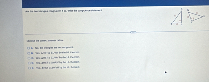 Are the two triangles congruent? If so, write the congruence statement. 
Choose the correct answer below.
A. No, the trianglies are not congruent.
B. Yes. △ RST △ UVW by the HL theorem.
C. Yes, △ RST a △ UWV by the HL theorem.
D. res △ RST ≌ △ WUV by the HL theorem.
E. res.△ RST a △ WVU by the HL theorem.