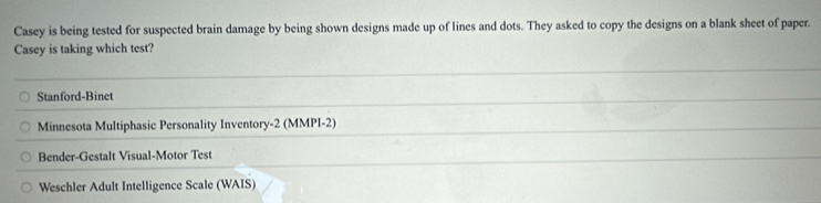 Casey is being tested for suspected brain damage by being shown designs made up of lines and dots. They asked to copy the designs on a blank sheet of paper.
Casey is taking which test?
Stanford-Binet
Minnesota Multiphasic Personality Inventory-2 (MMPI-2)
Bender-Gestalt Visual-Motor Test
Weschler Adult Intelligence Scale (WAIS)
