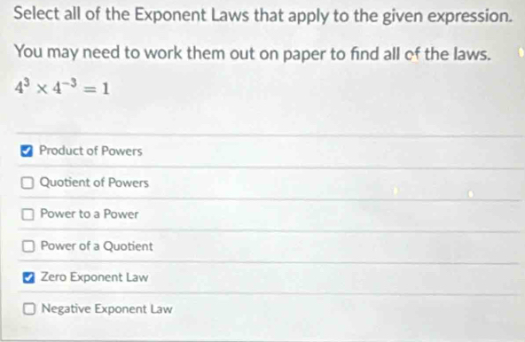 Select all of the Exponent Laws that apply to the given expression.
You may need to work them out on paper to find all of the laws.
4^3* 4^(-3)=1
Product of Powers
Quotient of Powers
Power to a Power
Power of a Quotient
Zero Exponent Law
Negative Exponent Law