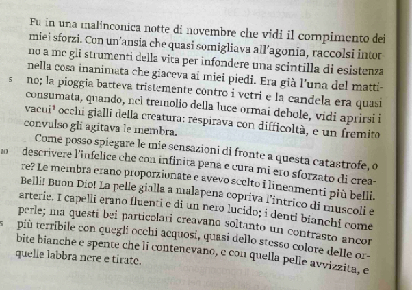 Fu in una malinconica notte di novembre che vidi il compimento dei 
miei sforzi. Con un’ansia che quasi somigliava all’agonia, raccolsi intor- 
no a me gli strumenti della vita per infondere una scintilla di esistenza 
nella cosa inanimata che giaceva ai miei piedi. Era già l’una del matti- 
s no; la pioggia batteva tristemente contro i vetri e la candela era quasi 
consumata, quando, nel tremolio della luce ormai debole, vidi aprirsi i 
vacui¹ occhi gialli della creatura: respirava con difficoltà, e un fremito 
convulso gli agitava le membra. 
Come posso spiegare le mie sensazioni di fronte a questa catastrofe, o
10 descrivere l’infelice che con infinita pena e cura mi ero sforzato di crea- 
re? Le membra erano proporzionate e avevo scelto i lineamenti più belli. 
Belli! Buon Dio! La pelle gialla a malapena copriva l’intrico di muscoli e 
arterie. I capelli erano fluenti e di un nero lucido; i denti bianchi come 
perle; ma questi bei particolari creavano soltanto un contrasto ancor 
più terribile con quegli occhi acquosi, quasi dello stesso colore delle or- 
bite bianche e spente che li contenevano, e con quella pelle avvizzita, e 
quelle labbra nere e tirate.