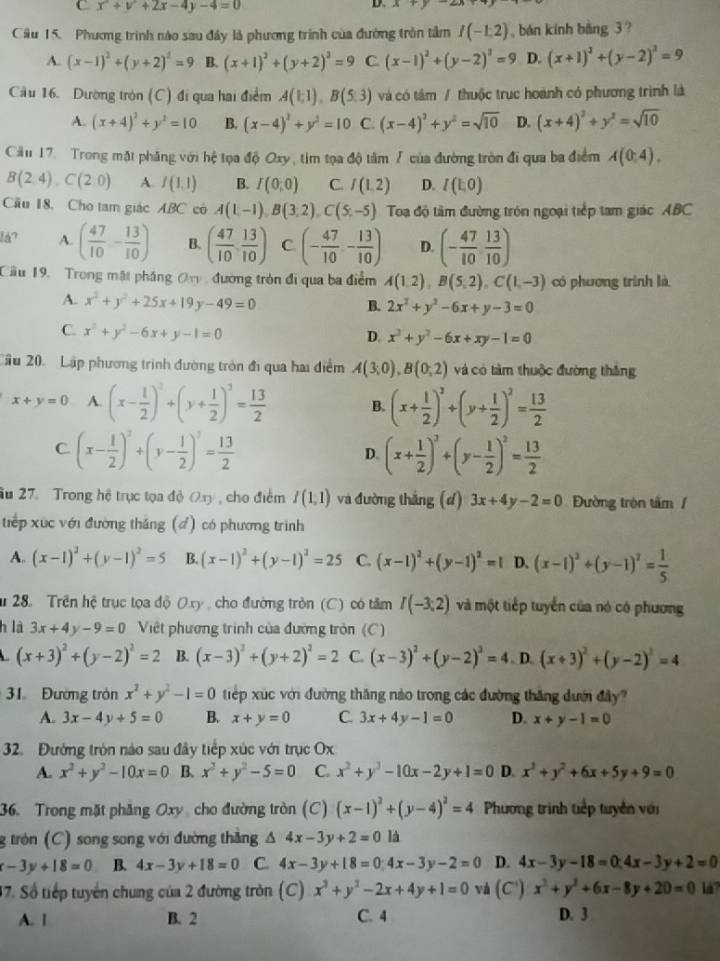 x^2+y^2+2x-4y-4=0
D. x+y
Cầu 15. Phương trình nào sau đây là phương trình của đường tròn tầm I(-1,2) , bán kính bàng 3 ?
A. (x-1)^2+(y+2)^2=9 B. (x+1)^2+(y+2)^2=9 C (x-1)^2+(y-2)^2=9 D. (x+1)^2+(y-2)^2=9
Cầu 16. Dường tròn (C) đi qua hai điểm A(1,1),B(5,3) và có tâm / thuộc trục hoành có phương trình là
A. (x+4)^2+y^2=10 B. (x-4)^2+y^2=10 C. (x-4)^3+y^2=sqrt(10) D. (x+4)^2+y^2=sqrt(10)
Câu 17. Trong mặt phăng với hệ tọa độ Oxy, tìm tọa độ tâm / của đường tròn đi qua ba điểm A(0;4).
B(2.4).C(2:0) A. I(1,1) B. I(0;0) C. f(1,2) D. I(E,0)
Cu 18, Cho tam giác ABC có A(1,-1),B(3,2),C(5,-5) Toa độ tâm đường tròn ngoại tiếp tam giác ABC
lå? A. ( 47/10 ,- 13/10 ) B. ( 47/10 , 13/10 ) C (- 47/10 - 13/10 ) D. (- 47/10 , 13/10 )
Cầu 19. Trong mặt phăng Ory, đường tròn đi qua ba điểm A(1,2),B(5,2),C(1,-3) có phương trình là
A. x^2+y^2+25x+19y-49=0
B. 2x^2+y^2-6x+y-3=0
C x^2+y^2-6x+y-1=0
D. x^2+y^2-6x+xy-1=0
Cầu 20. Lập phương trình đường tròn đi qua hai điểm A(3,0),B(0,2) và có tàm thuộc đường thắng
x+y=0 A. (x- 1/2 )^2+(y+ 1/2 )^2= 13/2  B. (x+ 1/2 )^2+(y+ 1/2 )^2= 13/2 
C (x- 1/2 )^2+(y- 1/2 )^2= 13/2 
D. (x+ 1/2 )^2+(y- 1/2 )^2= 13/2 
âu 27. Trong hệ trục tọa độ Oxy, cho điểm I(1,1) và đường thắng (d) 3x+4y-2=0 Đường tròn tâm /
tiếp xúc với đường thăng (đ) có phương trình
A. (x-1)^2+(y-1)^2=5 B. (x-1)^2+(y-1)^2=25 C. (x-1)^2+(y-1)^2=1 D. (x-1)^2+(y-1)^2= 1/5 
* 28. Trên hệ trục tọa độ Oxy , cho đường tròn (C) có tâm I(-3;2) và một tiếp tuyển của nó có phương
h là 3x+4y-9=0 Việt phương trình của đường tròn (C)
(x+3)^2+(y-2)^2=2 B. (x-3)^2+(y+2)^2=2 C. (x-3)^2+(y-2)^2=4. D. (x+3)^2+(y-2)^2=4
31 Đường tròn x^2+y^2-1=0 tiếp xúc với đường thăng nào trong các đường thăng dưới đây?
A. 3x-4y+5=0 B. x+y=0 C. 3x+4y-1=0 D. x+y-1=0
32. Đường tròn nào sau đây tiếp xúc với trục Ox
A. x^2+y^2-10x=0 B. x^2+y^2-5=0 C. x^2+y^2-10x-2y+1=0 D. x^2+y^2+6x+5y+9=0
36. Trong mặt phẳng Oxy cho đường tròn (C) (x-1)^2+(y-4)^2=4 Phương trình tiếp tuyền với
g tròn (C) song song với đường thăng △ 4x-3y+2=0 là
x-3y+18=0 B. 4x-3y+18=0 C. 4x-3y+18=0;4x-3y-2=0 D. 4x-3y-18=0;4x-3y+2=0
37. Số tiếp tuyển chung của 2 đường tròn (C) x^3+y^2-2x+4y+1=0 và (C') x^2+y^2+6x-8y+20=0 là
A. 1 B. 2 C. 4 D. 3