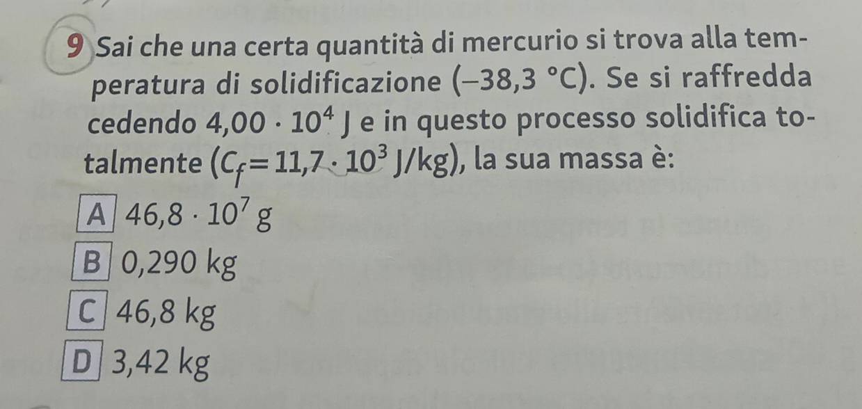 Sai che una certa quantità di mercurio si trova alla tem-
peratura di solidificazione (-38,3°C). Se si raffredda
cedendo 4,00· 10^4J e in questo processo solidifica to-
talmente (C_f=11,7· 10^3J/kg) , la sua massa è:
A 46,8· 10^7g
B 0,290 kg
C 46,8 kg
D 3,42 kg