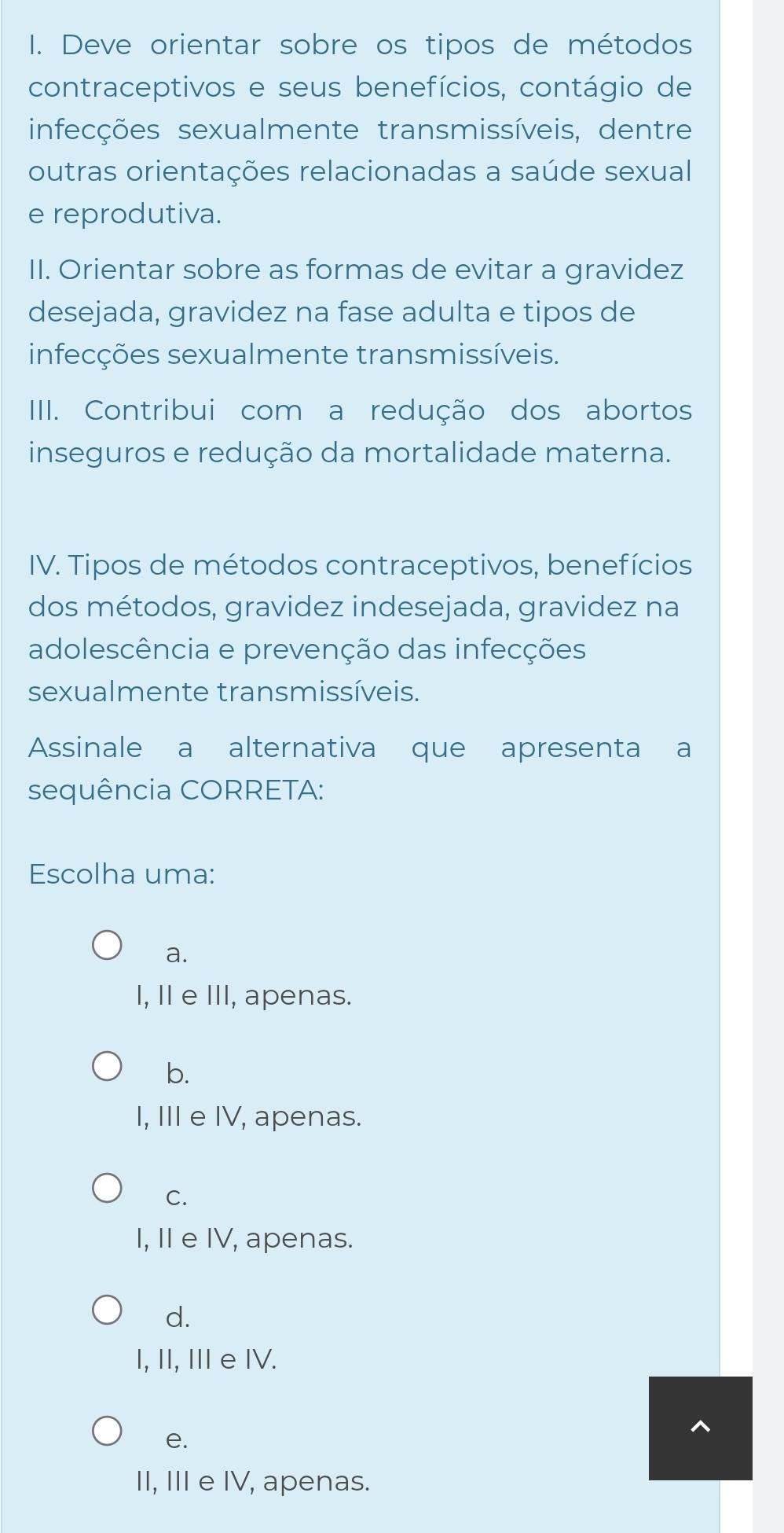 Deve orientar sobre os tipos de métodos
contraceptivos e seus benefícios, contágio de
infecções sexualmente transmissíveis, dentre
outras orientações relacionadas a saúde sexual
e reprodutiva.
II. Orientar sobre as formas de evitar a gravidez
desejada, gravidez na fase adulta e tipos de
infecções sexualmente transmissíveis.
IIII. Contribui com a redução dos abortos
inseguros e redução da mortalidade materna.
IV. Tipos de métodos contraceptivos, benefícios
dos métodos, gravidez indesejada, gravidez na
adolescência e prevenção das infecções
sexualmente transmissíveis.
Assinale a alternativa que apresenta a
sequência CORRETA:
Escolha uma:
a.
I, II e III, apenas.
b.
I, III e IV, apenas.
C.
I, II e IV, apenas.
d.
I, II, II e IV.
e.
II, III e IV, apenas.