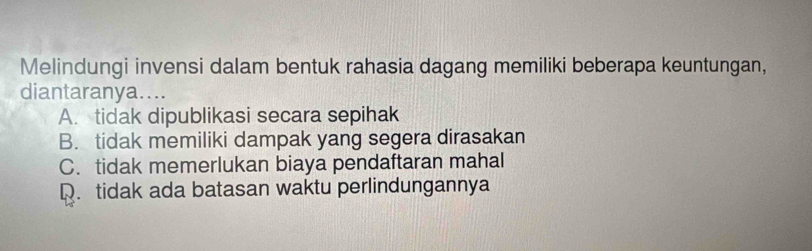 Melindungi invensi dalam bentuk rahasia dagang memiliki beberapa keuntungan,
diantaranya....
A. tidak dipublikasi secara sepihak
B. tidak memiliki dampak yang segera dirasakan
C. tidak memerlukan biaya pendaftaran mahal
Q. tidak ada batasan waktu perlindungannya