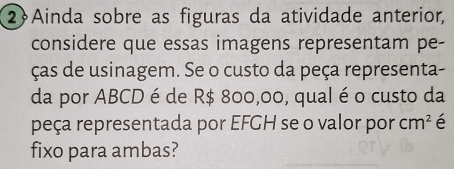 2Ainda sobre as figuras da atividade anterior, 
considere que essas imagens representam pe- 
ças de usinagem. Se o custo da peça representa- 
da por ABCD é de R$ 800,00, qual é o custo da 
peça representada por EFGH se o valor por cm^2 é 
fixo para ambas?