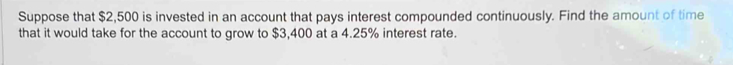 Suppose that $2,500 is invested in an account that pays interest compounded continuously. Find the amount of time 
that it would take for the account to grow to $3,400 at a 4.25% interest rate.