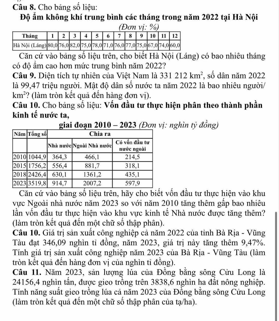 Cho bảng số liệu:
Độ ẩm không khí trung bình các tháng trong năm 2022 tại Hà Nội
(Đơn vị: %)
Căn cứ vào bảng số liệu trên, cho biết Hà Nội (Láng) có bao nhiêu tháng
có độ ẩm cao hơn mức trung bình năm 2022?
Câu 9. Diện tích tự nhiên của Việt Nam là 331212km^2 *, số dân năm 2022
là 99,47 triệu người. Mật độ dân số nước ta năm 2022 là bao nhiêu người/
km^2 ? (làm tròn kết quả đến hàng đơn vị).
Câu 10. Cho bảng số liệu: Vốn đầu tư thực hiện phân theo thành phần
kinh tế nước ta,
giai đoạn a 2010 - 2023 (Đơn vị: nghìn tỷ đồng)
Căn cứ vào bảng số liệu trên, hãy cho biết vốn đầu tư thực hiện vào khu
vực Ngoài nhà nước năm 2023 so với năm 2010 tăng thêm gấp bao nhiêu
lần vốn đầu tư thực hiện vào khu vực kinh tế Nhà nước được tăng thêm?
(làm tròn kết quả đến một chữ số thập phân).
Câu 10. Giá trị sản xuất công nghiệp cả năm 2022 của tỉnh Bà Rịa - Vũng
Tàu đạt 346,09 nghìn tỉ đồng, năm 2023, giá trị này tăng thêm 9,47%.
Tính giá trị sản xuất công nghiệp năm 2023 của Bà Rịa - Vũng Tàu (làm
tròn kết quả đến hàng đơn vị của nghìn tỉ đồng).
Câu 11. Năm 2023, sản lượng lúa của Đồng bằng sông Cửu Long là
24156,4 nghìn tấn, được gieo trồng trên 3838,6 nghìn ha đất nông nghiệp.
Tính năng suất gieo trồng lúa cả năm 2023 của Đồng bằng sông Cửu Long
(làm tròn kết quả đến một chữ số thập phân của tạ/ha).