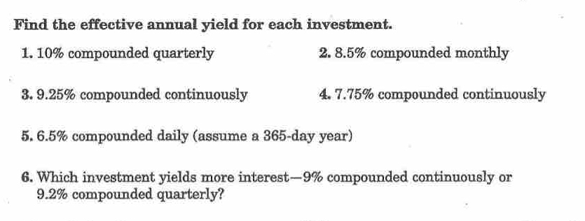 Find the effective annual yield for each investment. 
1. 10% compounded quarterly 2. 8.5% compounded monthly 
3. 9.25% compounded continuously 4. 7.75% compounded continuously 
5. 6.5% compounded daily (assume a 365-day year) 
6. Which investment yields more interest— 9% compounded continuously or
9.2% compounded quarterly?