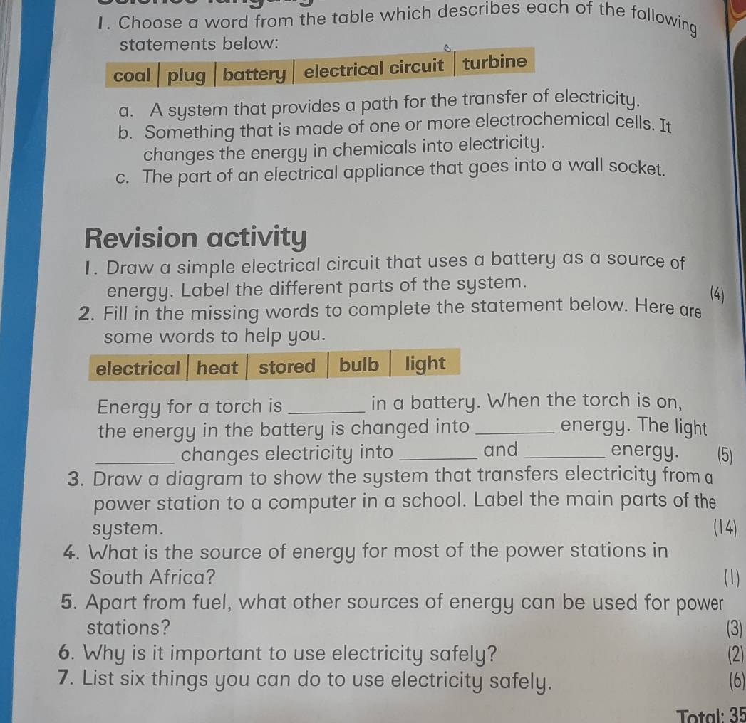 Choose a word from the table which describes each of the following 
statements below: 
coal | plug battery electrical circuit turbine 
a. A system that provides a path for the transfer of electricity. 
b. Something that is made of one or more electrochemical cells. It 
changes the energy in chemicals into electricity. 
c. The part of an electrical appliance that goes into a wall socket. 
Revision activity 
1. Draw a simple electrical circuit that uses a battery as a source of 
energy. Label the different parts of the system. 
(4) 
2. Fill in the missing words to complete the statement below. Here are 
some words to help you. 
Energy for a torch is _in a battery. When the torch is on, 
the energy in the battery is changed into _energy. The light 
_changes electricity into _and _energy. (5) 
3. Draw a diagram to show the system that transfers electricity from a 
power station to a computer in a school. Label the main parts of the 
system. (14) 
4. What is the source of energy for most of the power stations in 
South Africa? (1) 
5. Apart from fuel, what other sources of energy can be used for power 
stations? (3) 
6. Why is it important to use electricity safely? (2) 
7. List six things you can do to use electricity safely. (6) 
Total: 35