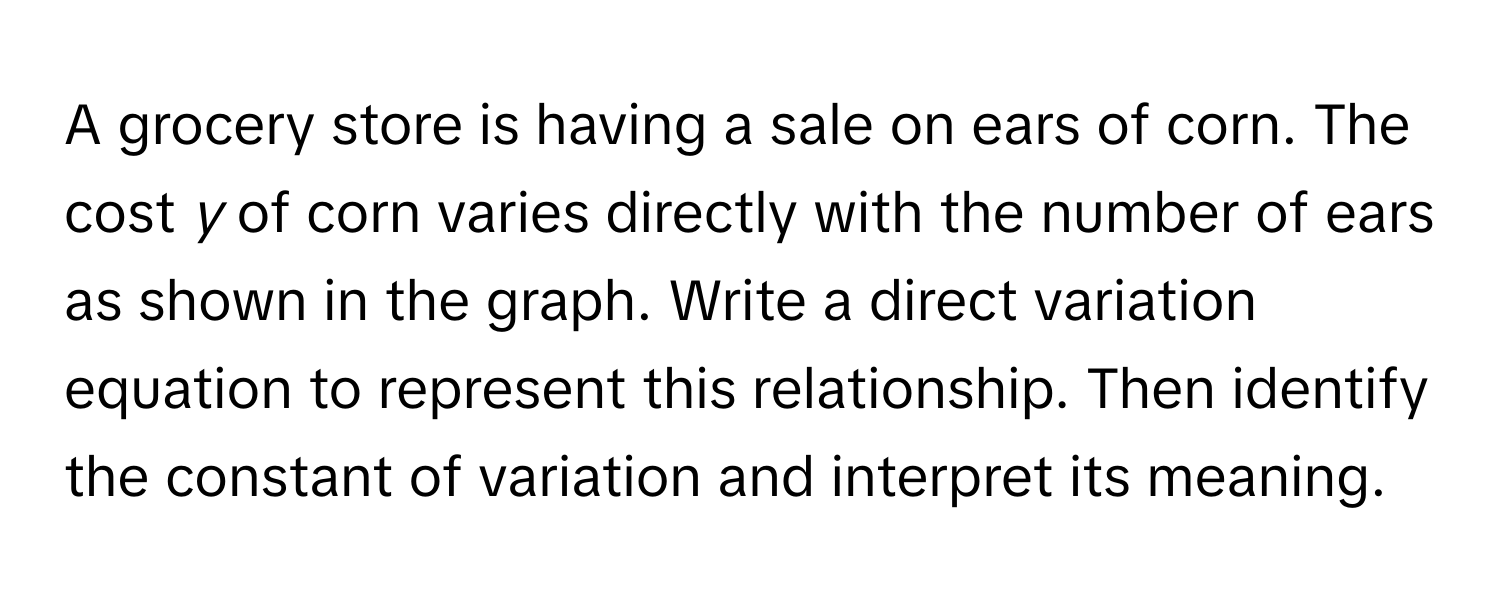 A grocery store is having a sale on ears of corn. The cost *y* of corn varies directly with the number of ears as shown in the graph. Write a direct variation equation to represent this relationship. Then identify the constant of variation and interpret its meaning.