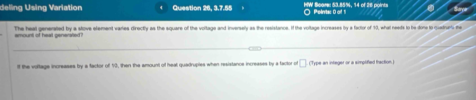 deling Using Variation Question 26, 3.7.55 HW Score: 53.85%, 14 of 26 points 
Points: 0 of 1 
Saye 
The heat generated by a stove element varies directly as the square of the voltage and inversely as the resistance. If the voltage increases by a factor of 10, what needs to be done to quadrup the 
amount of heat generated? 
If the voltage increases by a factor of 10, then the amount of heat quadruples when resistance increases by a factor of □ (Type an integer or a simplified fraction.)