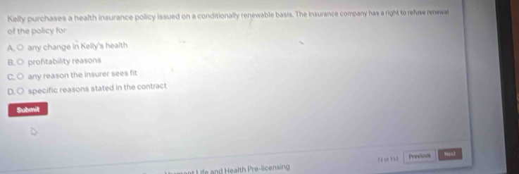 Kelly purchases a health insurance policy issued on a conditionally renewable basis. The insurance company has a right to refuse renewal
of the policy for
A. ○ any change in Kelly's health
B. ○ profitability reasons
C. ○ any reason the insurer sees fit
D. ○ specific reasons stated in the contract
Submit
ant Life and Health Pre-licensing 12 ot 1% 2 Provious Nos1